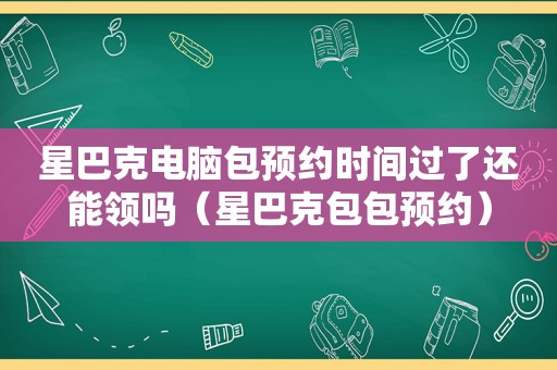 星巴克电脑包预约时间过了还能领吗（星巴克包包预约）