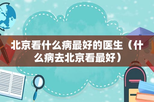 北京看什么病最好的医生（什么病去北京看最好）