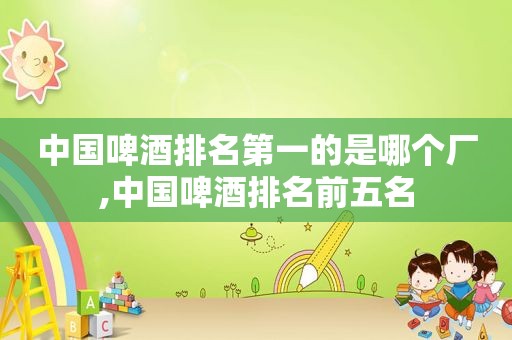 中国啤酒排名第一的是哪个厂,中国啤酒排名前五名