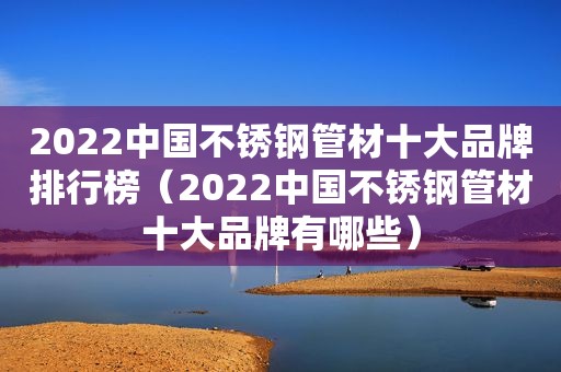 2022中国不锈钢管材十大品牌排行榜（2022中国不锈钢管材十大品牌有哪些）