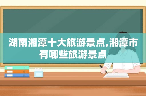 湖南湘潭十大旅游景点,湘潭市有哪些旅游景点