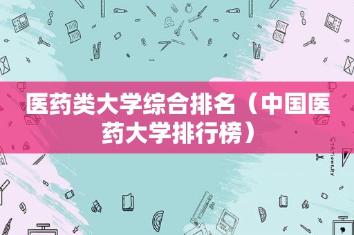 医药类大学综合排名(中国医药大学排行榜) 医药类大学综合排名(中国医药大学排行榜)