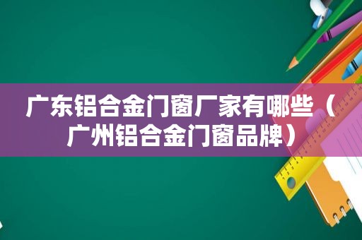 广东铝合金门窗厂家有哪些（广州铝合金门窗品牌）