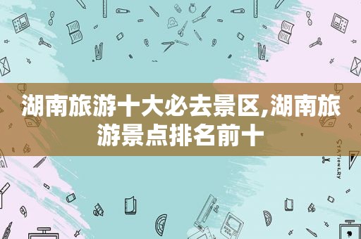 湖南旅游十大必去景区,湖南旅游景点排名前十