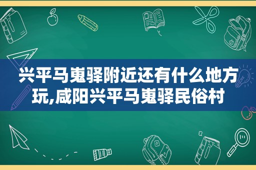兴平马嵬驿附近还有什么地方玩,咸阳兴平马嵬驿民俗村
