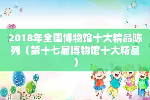 2018年全国博物馆十大精品陈列（第十七届博物馆十大精品）  第1张