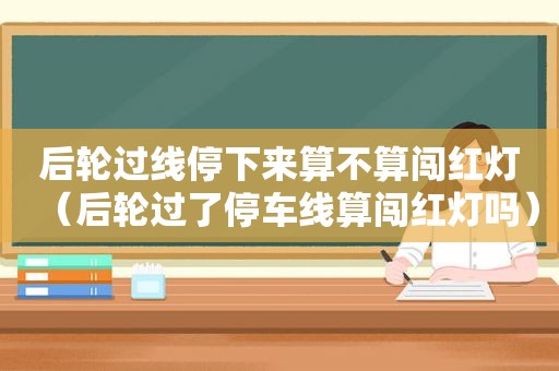 后轮过线停下来算不算闯红灯（后轮过了停车线算闯红灯吗）