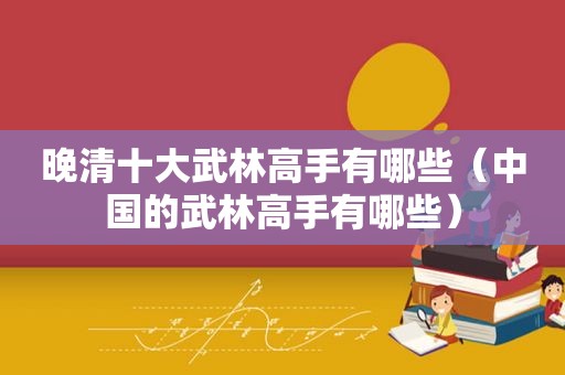 晚清十大武林高手有哪些（中国的武林高手有哪些）