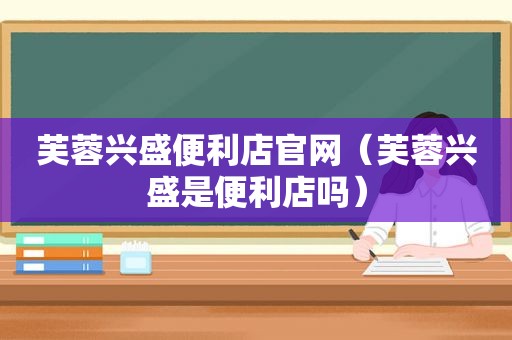 芙蓉兴盛便利店官网（芙蓉兴盛是便利店吗）