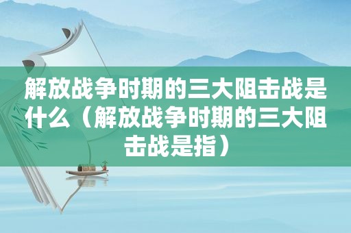 解放战争时期的三大阻击战是什么（解放战争时期的三大阻击战是指）