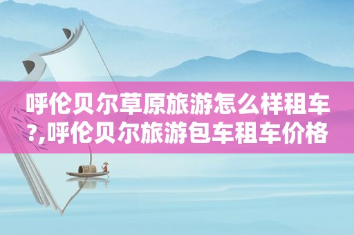 呼伦贝尔草原旅游怎么样租车?,呼伦贝尔旅游包车租车价格