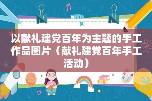 以献礼建党百年为主题的手工作品图片（献礼建党百年手工活动）