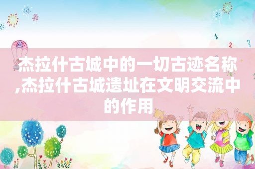 杰拉什古城中的一切古迹名称,杰拉什古城遗址在文明交流中的作用