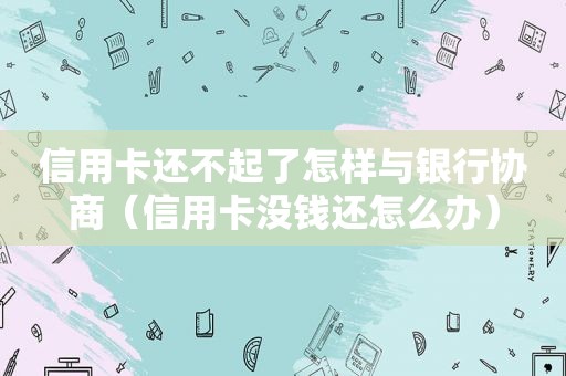 信用卡还不起了怎样与银行协商（信用卡没钱还怎么办）