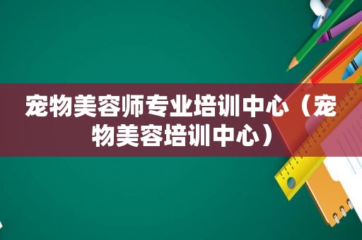 宠物美容师专业培训中心（宠物美容培训中心）