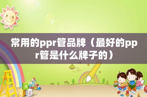 常用的ppr管品牌（最好的ppr管是什么牌子的）
