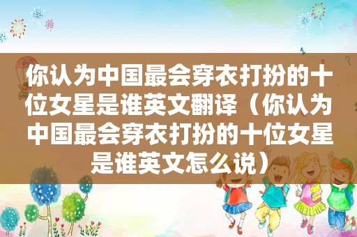 你认为中国最会穿衣打扮的十位女星是谁英文翻译（你认为中国最会穿衣打扮的十位女星是谁英文怎么说）