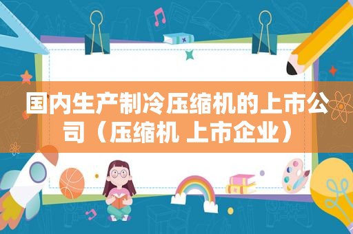 国内生产制冷压缩机的上市公司（压缩机 上市企业）