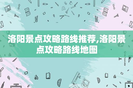 洛阳景点攻略路线推荐,洛阳景点攻略路线地图