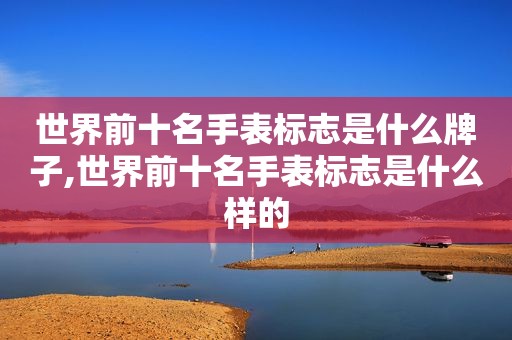 世界前十名手表标志是什么牌子,世界前十名手表标志是什么样的
