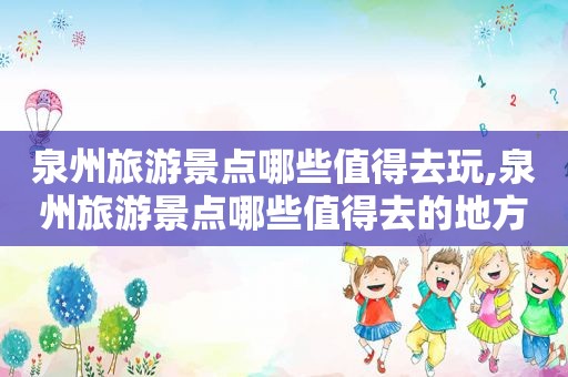 泉州旅游景点哪些值得去玩,泉州旅游景点哪些值得去的地方