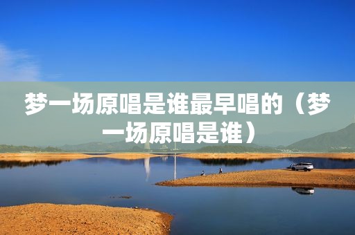 梦一场原唱是谁最早唱的（梦一场原唱是谁）