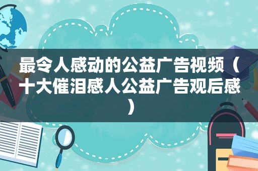 最令人感动的公益广告视频（十大催泪感人公益广告观后感）