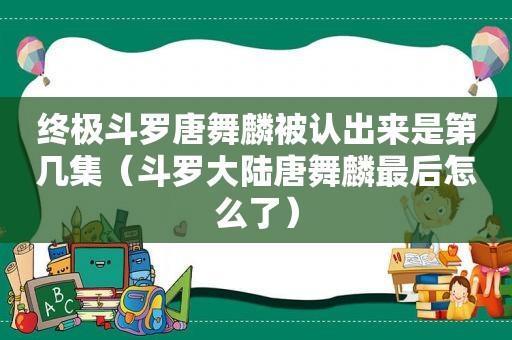 终极斗罗唐舞麟被认出来是第几集（斗罗大陆唐舞麟最后怎么了）