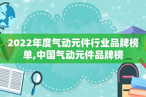 2022年度气动元件行业品牌榜单,中国气动元件品牌榜