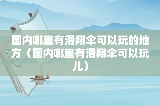 国内哪里有滑翔伞可以玩的地方（国内哪里有滑翔伞可以玩儿）