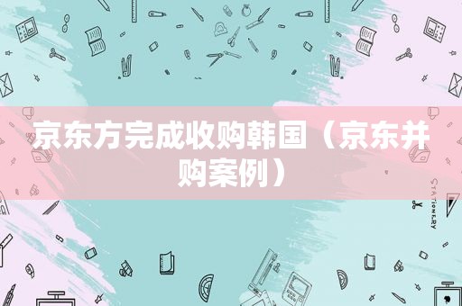 京东方完成收购韩国（京东并购案例）