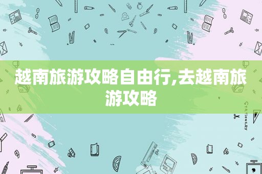 越南旅游攻略自由行,去越南旅游攻略
