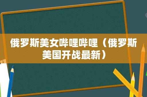 俄罗斯美女哔哩哔哩（俄罗斯美国开战最新）
