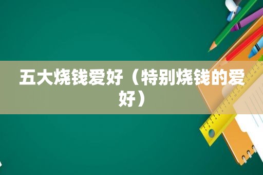 五大烧钱爱好（特别烧钱的爱好）