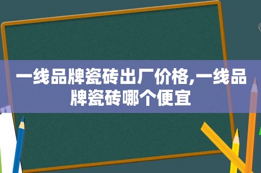 一线品牌瓷砖出厂价格,一线品牌瓷砖哪个便宜