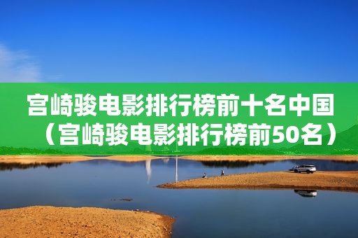 宫崎骏电影排行榜前十名中国（宫崎骏电影排行榜前50名）
