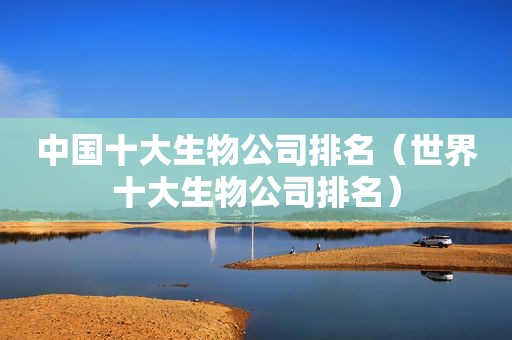 中国十大生物公司排名（世界十大生物公司排名）