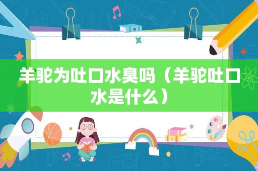 羊驼为吐口水臭吗（羊驼吐口水是什么）