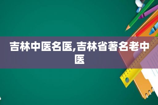吉林中医名医,吉林省著名老中医