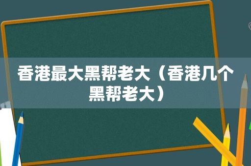 香港最大黑帮老大（香港几个黑帮老大）