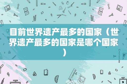 目前世界遗产最多的国家（世界遗产最多的国家是哪个国家）