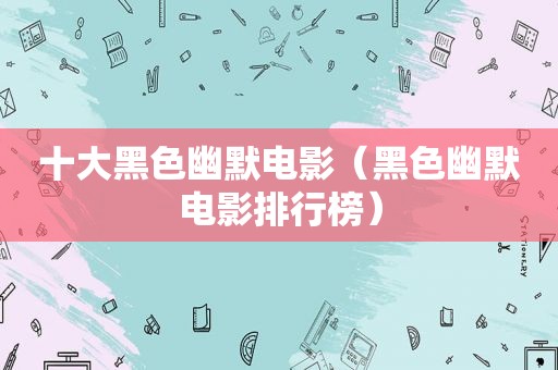 十大黑色幽默电影（黑色幽默电影排行榜）