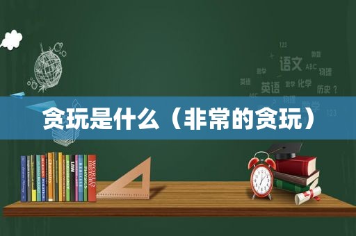 贪玩是什么（非常的贪玩）