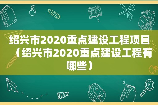 绍兴市2020重点建设工程项目（绍兴市2020重点建设工程有哪些）