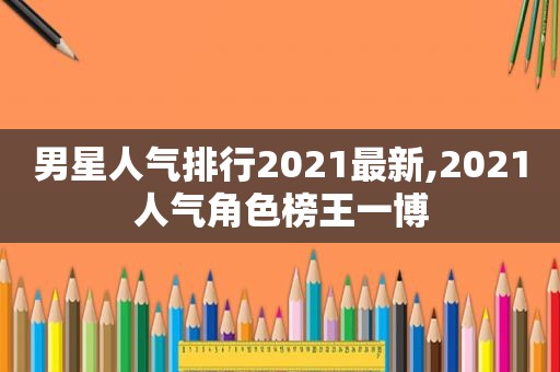 男星人气排行2021最新,2021人气角色榜王一博