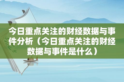 今日重点关注的财经数据与事件分析（今日重点关注的财经数据与事件是什么）