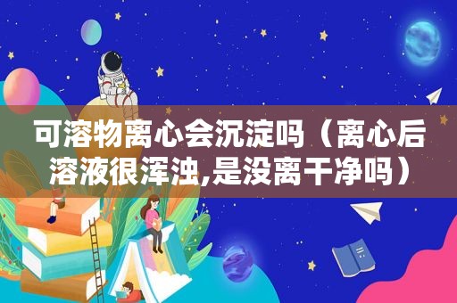 可溶物离心会沉淀吗（离心后溶液很浑浊,是没离干净吗）