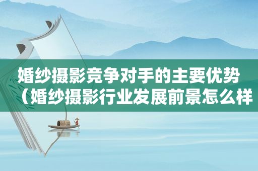 婚纱摄影竞争对手的主要优势（婚纱摄影行业发展前景怎么样）