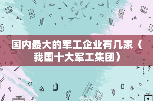 国内最大的军工企业有几家（我国十大军工集团）  第1张