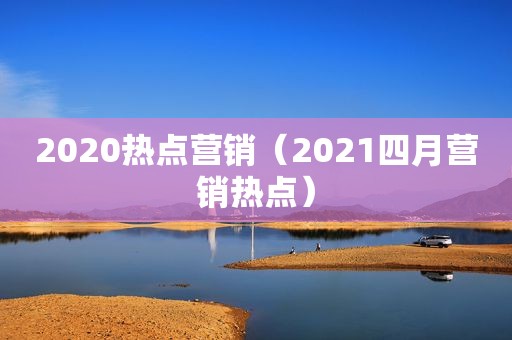2020热点营销（2021四月营销热点）